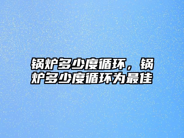 鍋爐多少度循環(huán)，鍋爐多少度循環(huán)為最佳