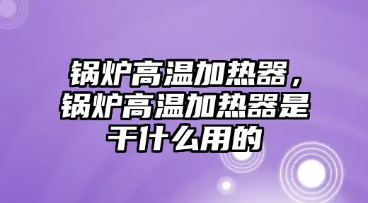 鍋爐高溫加熱器，鍋爐高溫加熱器是干什么用的