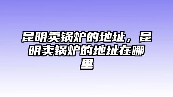 昆明賣鍋爐的地址，昆明賣鍋爐的地址在哪里