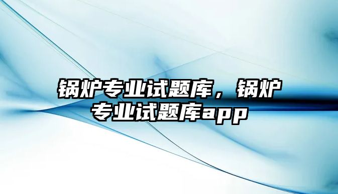 鍋爐專(zhuān)業(yè)試題庫(kù)，鍋爐專(zhuān)業(yè)試題庫(kù)app