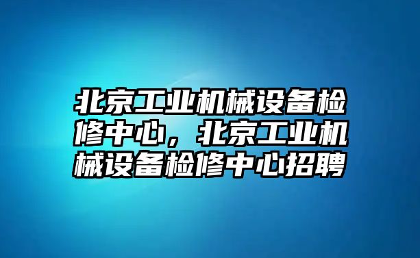 北京工業(yè)機(jī)械設(shè)備檢修中心，北京工業(yè)機(jī)械設(shè)備檢修中心招聘