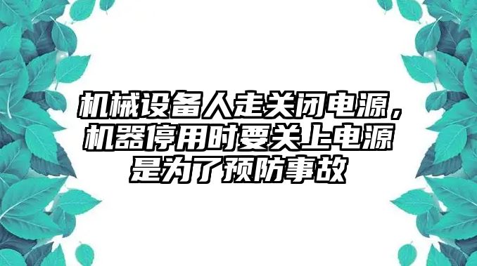 機(jī)械設(shè)備人走關(guān)閉電源，機(jī)器停用時要關(guān)上電源是為了預(yù)防事故