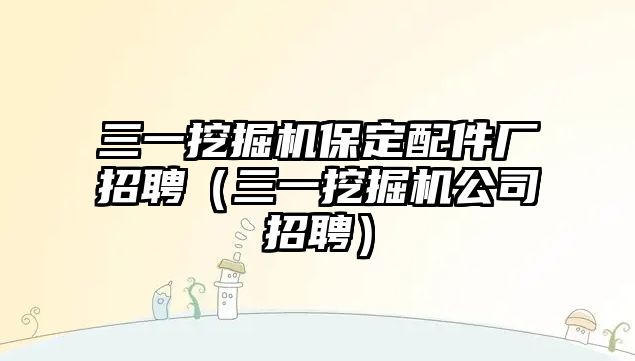 三一挖掘機保定配件廠招聘（三一挖掘機公司招聘）