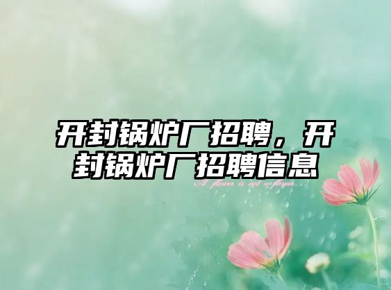 開封鍋爐廠招聘，開封鍋爐廠招聘信息