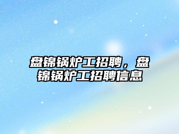 盤錦鍋爐工招聘，盤錦鍋爐工招聘信息