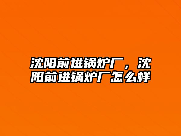 沈陽前進鍋爐廠，沈陽前進鍋爐廠怎么樣