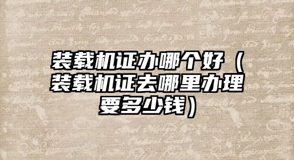 裝載機(jī)證辦哪個(gè)好（裝載機(jī)證去哪里辦理要多少錢(qián)）