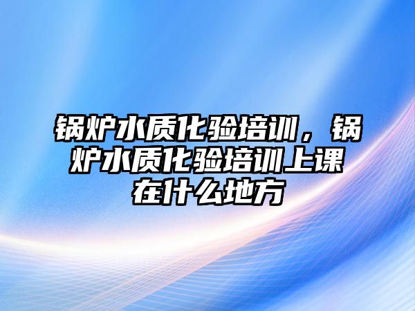 鍋爐水質(zhì)化驗(yàn)培訓(xùn)，鍋爐水質(zhì)化驗(yàn)培訓(xùn)上課在什么地方