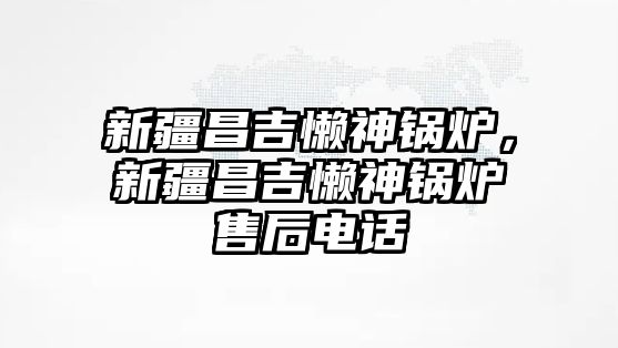 新疆昌吉懶神鍋爐，新疆昌吉懶神鍋爐售后電話