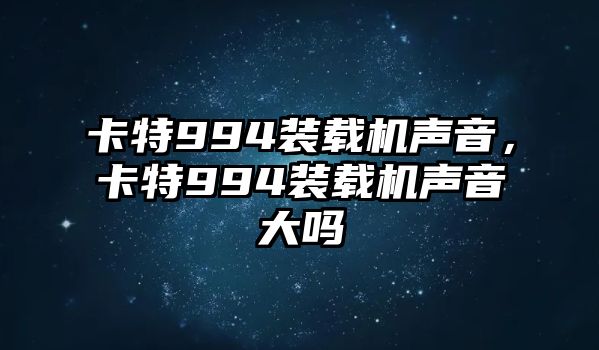 卡特994裝載機聲音，卡特994裝載機聲音大嗎