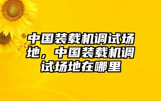 中國裝載機(jī)調(diào)試場(chǎng)地，中國裝載機(jī)調(diào)試場(chǎng)地在哪里