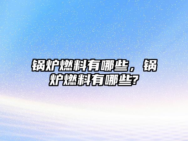 鍋爐燃料有哪些，鍋爐燃料有哪些?