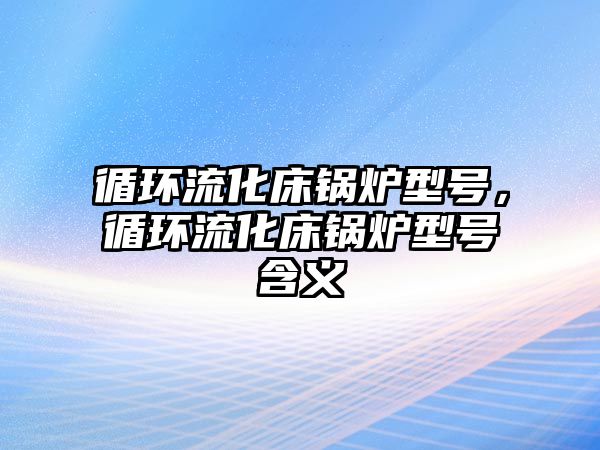 循環(huán)流化床鍋爐型號，循環(huán)流化床鍋爐型號含義