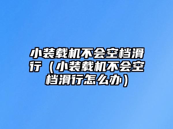 小裝載機(jī)不會(huì)空檔滑行（小裝載機(jī)不會(huì)空檔滑行怎么辦）