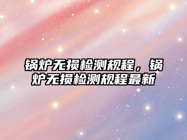 鍋爐無損檢測規(guī)程，鍋爐無損檢測規(guī)程最新