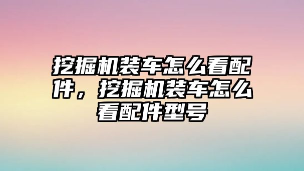 挖掘機裝車怎么看配件，挖掘機裝車怎么看配件型號