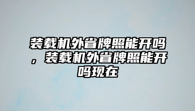 裝載機(jī)外省牌照能開嗎，裝載機(jī)外省牌照能開嗎現(xiàn)在