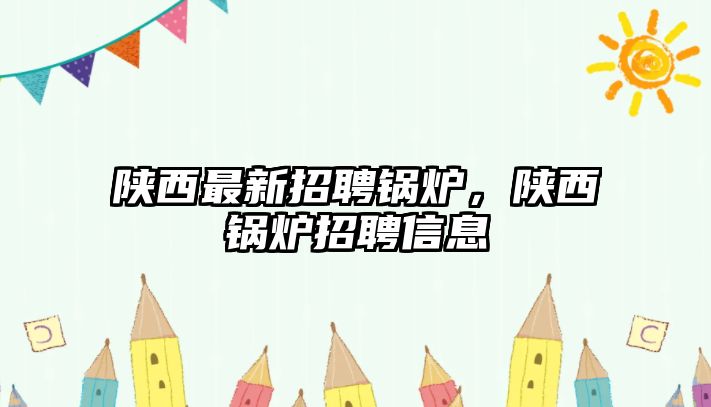 陜西最新招聘鍋爐，陜西鍋爐招聘信息