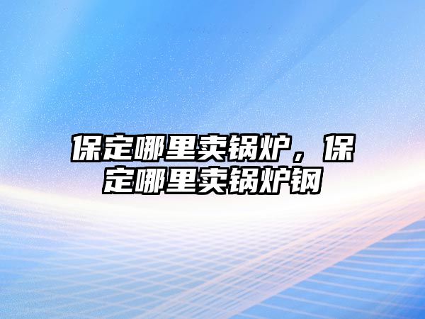 保定哪里賣鍋爐，保定哪里賣鍋爐鋼