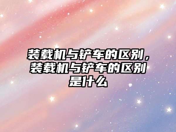 裝載機與鏟車的區(qū)別，裝載機與鏟車的區(qū)別是什么