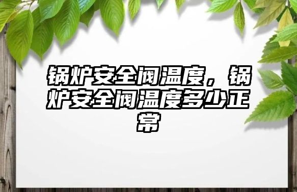 鍋爐安全閥溫度，鍋爐安全閥溫度多少正常