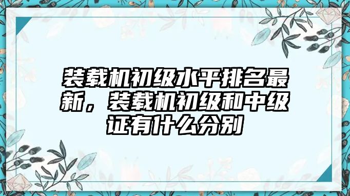 裝載機(jī)初級(jí)水平排名最新，裝載機(jī)初級(jí)和中級(jí)證有什么分別