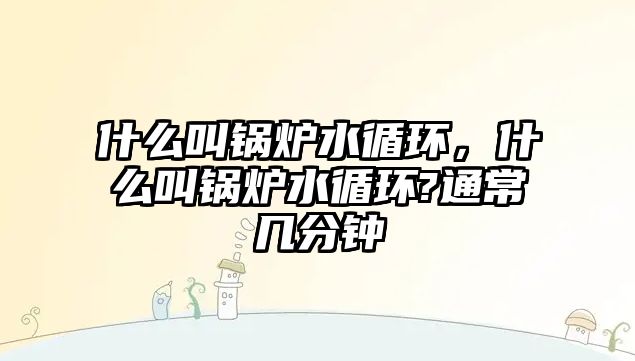 什么叫鍋爐水循環(huán)，什么叫鍋爐水循環(huán)?通常幾分鐘