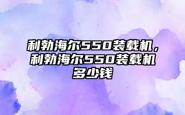 利勃海爾550裝載機(jī)，利勃海爾550裝載機(jī)多少錢