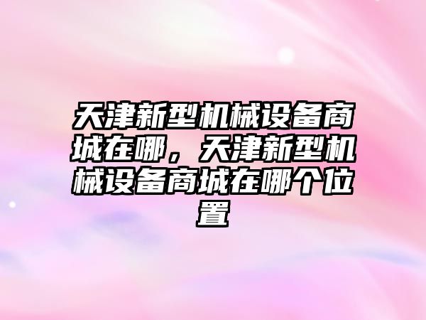 天津新型機械設(shè)備商城在哪，天津新型機械設(shè)備商城在哪個位置