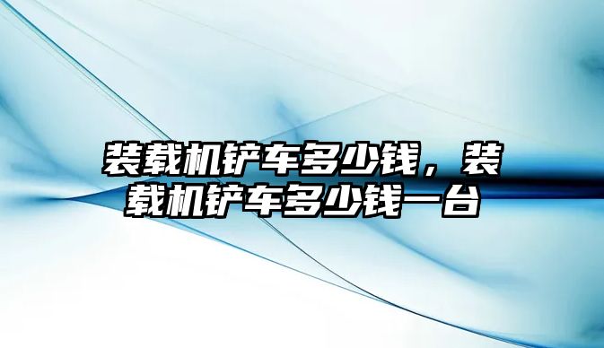 裝載機鏟車多少錢，裝載機鏟車多少錢一臺