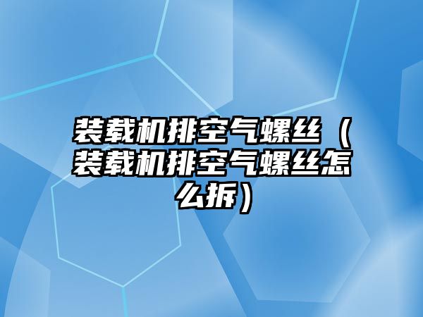 裝載機(jī)排空氣螺絲（裝載機(jī)排空氣螺絲怎么拆）