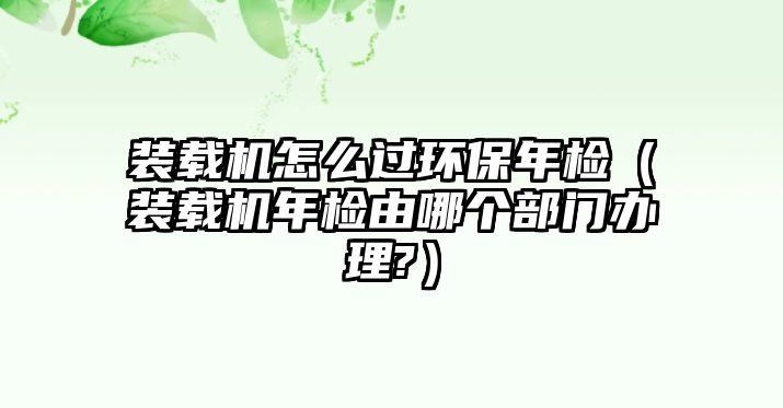 裝載機怎么過環(huán)保年檢（裝載機年檢由哪個部門辦理?）