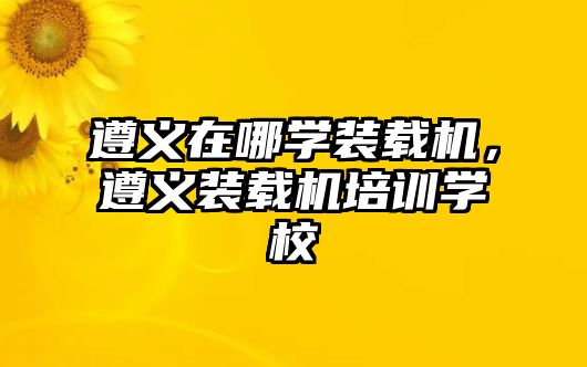 遵義在哪學(xué)裝載機(jī)，遵義裝載機(jī)培訓(xùn)學(xué)校