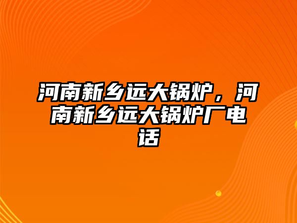 河南新鄉(xiāng)遠(yuǎn)大鍋爐，河南新鄉(xiāng)遠(yuǎn)大鍋爐廠電話