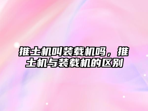 推土機(jī)叫裝載機(jī)嗎，推土機(jī)與裝載機(jī)的區(qū)別