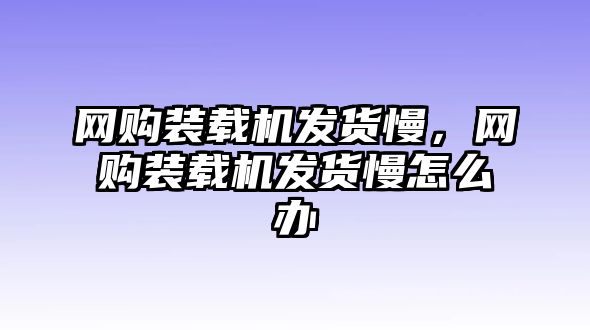 網購裝載機發(fā)貨慢，網購裝載機發(fā)貨慢怎么辦