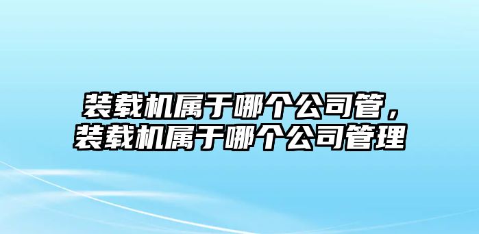 裝載機屬于哪個公司管，裝載機屬于哪個公司管理