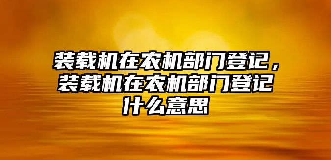 裝載機(jī)在農(nóng)機(jī)部門登記，裝載機(jī)在農(nóng)機(jī)部門登記什么意思