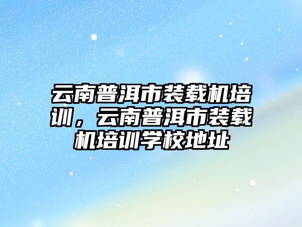 云南普洱市裝載機培訓，云南普洱市裝載機培訓學校地址