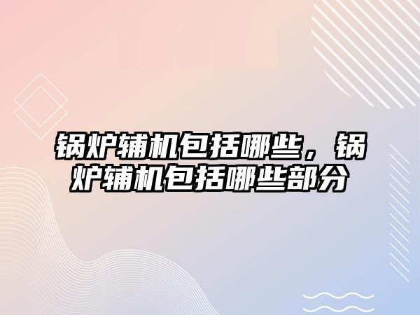 鍋爐輔機包括哪些，鍋爐輔機包括哪些部分