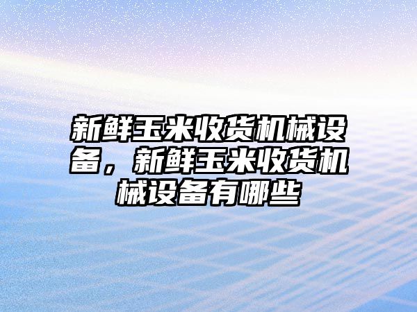 新鮮玉米收貨機(jī)械設(shè)備，新鮮玉米收貨機(jī)械設(shè)備有哪些