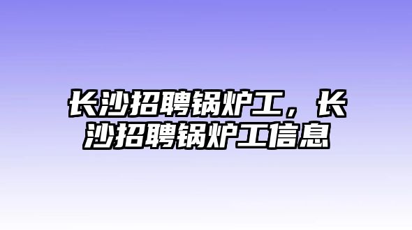 長沙招聘鍋爐工，長沙招聘鍋爐工信息