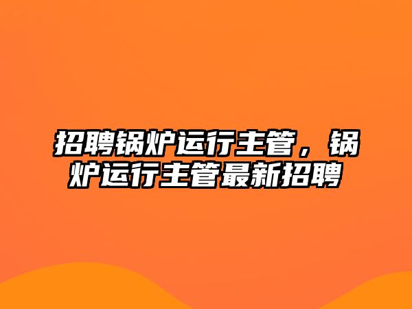 招聘鍋爐運(yùn)行主管，鍋爐運(yùn)行主管最新招聘