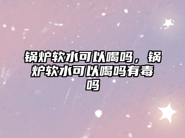 鍋爐軟水可以喝嗎，鍋爐軟水可以喝嗎有毒嗎