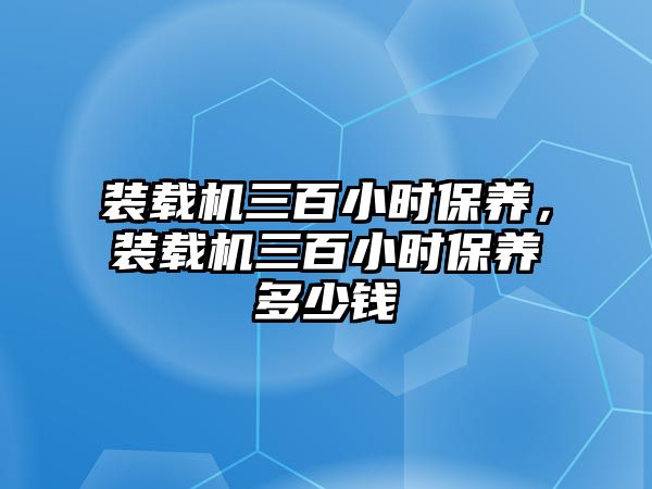 裝載機(jī)三百小時保養(yǎng)，裝載機(jī)三百小時保養(yǎng)多少錢