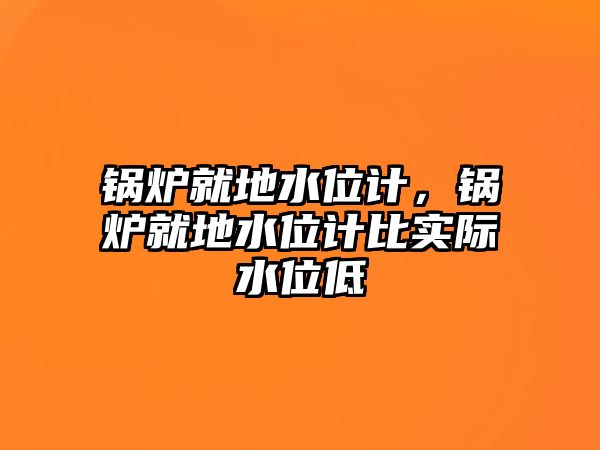 鍋爐就地水位計，鍋爐就地水位計比實際水位低