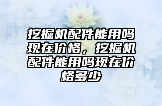 挖掘機配件能用嗎現(xiàn)在價格，挖掘機配件能用嗎現(xiàn)在價格多少