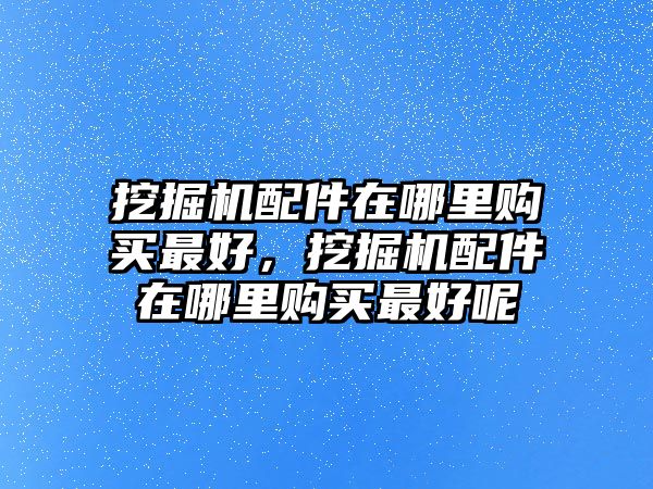 挖掘機(jī)配件在哪里購(gòu)買最好，挖掘機(jī)配件在哪里購(gòu)買最好呢