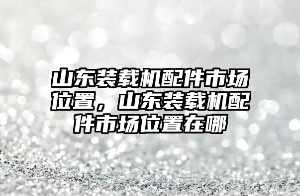 山東裝載機配件市場位置，山東裝載機配件市場位置在哪