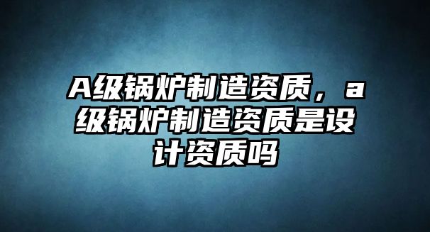 A級鍋爐制造資質(zhì)，a級鍋爐制造資質(zhì)是設(shè)計資質(zhì)嗎